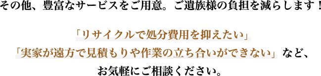 その他、豊富なサービスをご用意。ご遺族様の負担を減らします！「リサイクルで処分費用を抑えたい」「実家が遠方で見積もりや作業の立ち合いができない」など、お気軽にご相談ください。
