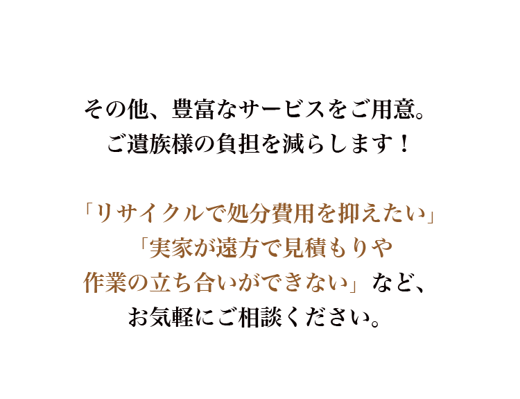 その他、豊富なサービスをご用意。ご遺族様の負担を減らします！「リサイクルで処分費用を抑えたい」「実家が遠方で見積もりや作業の立ち合いができない」など、お気軽にご相談ください。